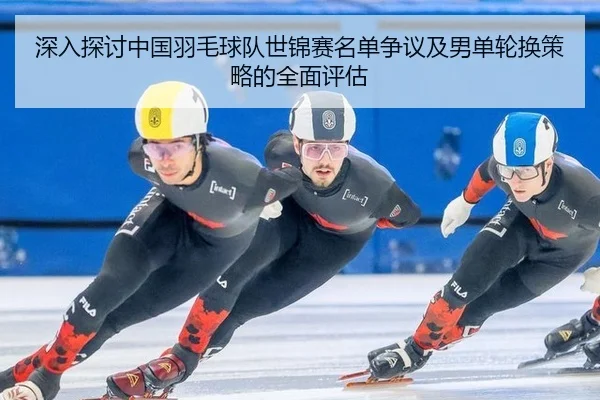 深入探讨中国羽毛球队世锦赛名单争议及男单轮换策略的全面评估
